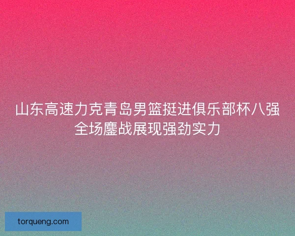 山东高速力克青岛男篮挺进俱乐部杯八强全场鏖战展现强劲实力
