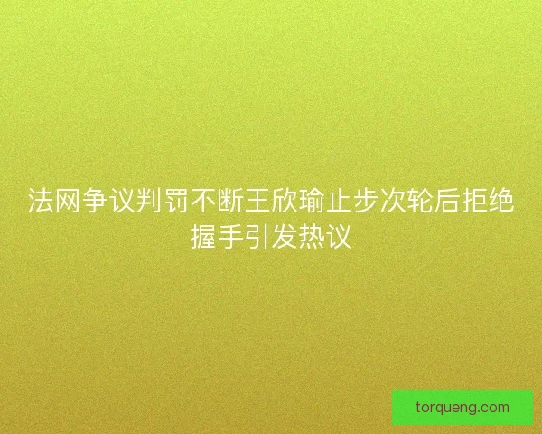 法网争议判罚不断王欣瑜止步次轮后拒绝握手引发热议
