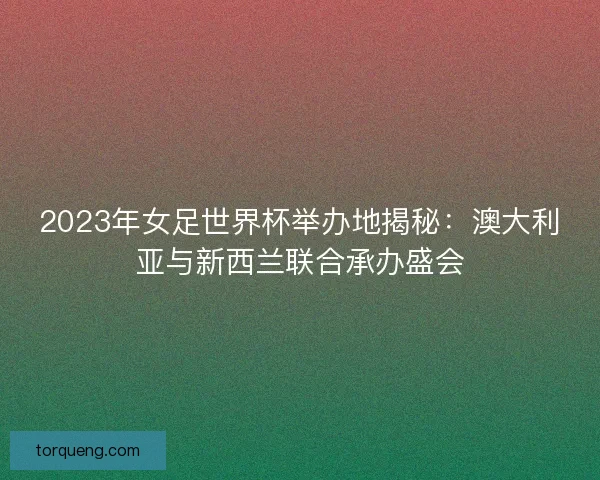 2023年女足世界杯举办地揭秘：澳大利亚与新西兰联合承办盛会